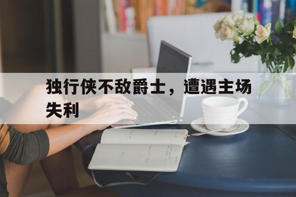 开云app-包含独行侠不敌爵士，遭遇主场失利的词条